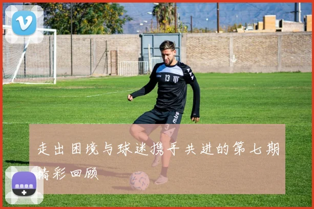 走出困境与球迷携手共进的第七期精彩回顾