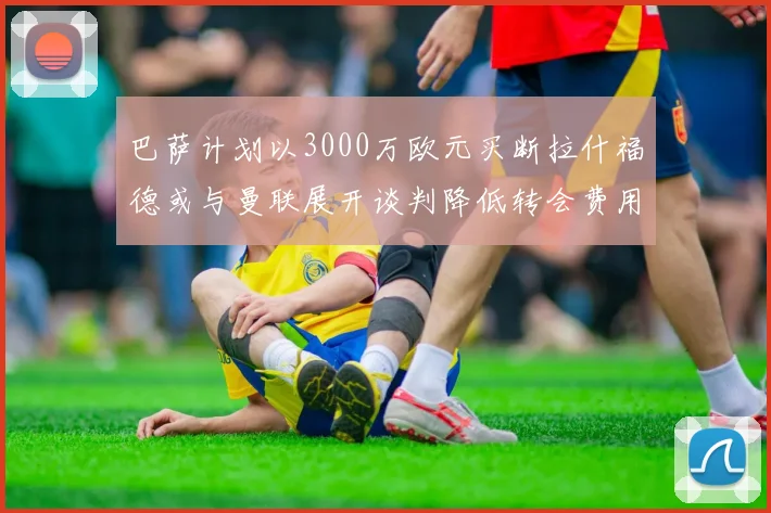 巴萨计划以3000万欧元买断拉什福德或与曼联展开谈判降低转会费用