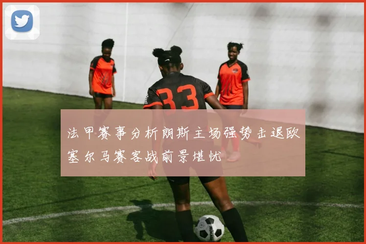 法甲赛事分析朗斯主场强势击退欧塞尔马赛客战前景堪忧
