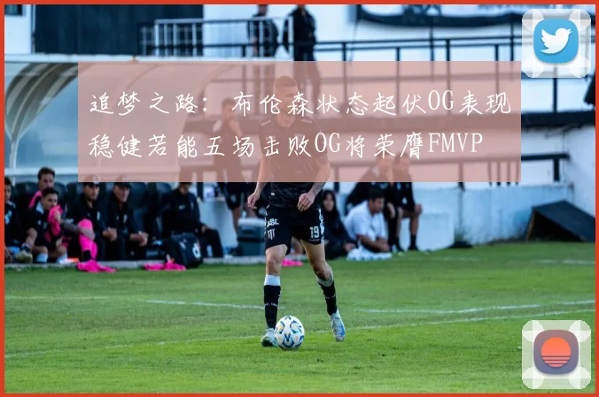 追梦之路：布伦森状态起伏OG表现稳健若能五场击败OG将荣膺FMVP
