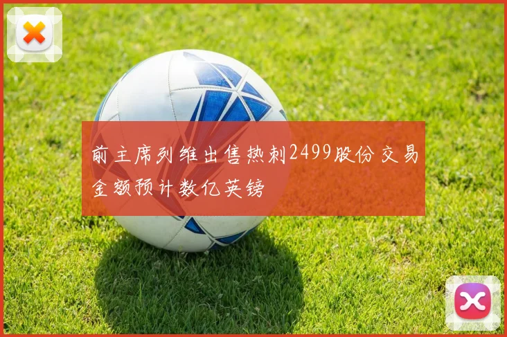 前主席列维出售热刺2499股份交易金额预计数亿英镑