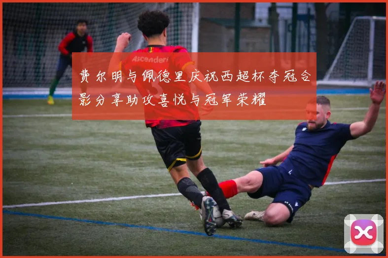 费尔明与佩德里庆祝西超杯夺冠合影分享助攻喜悦与冠军荣耀