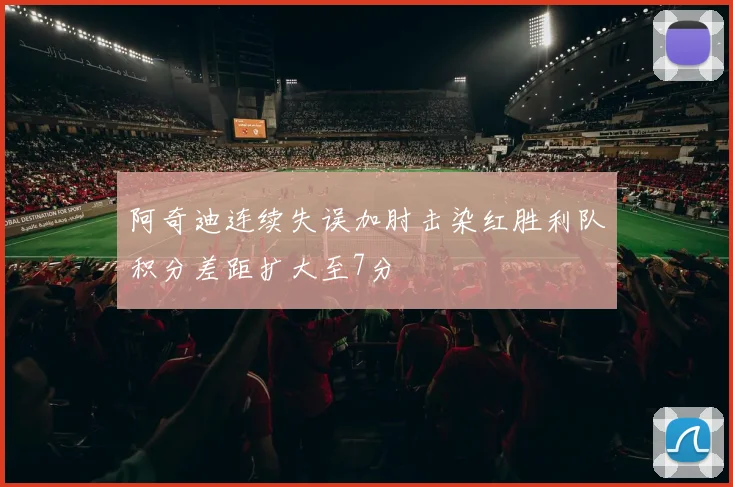 阿奇迪连续失误加肘击染红胜利队积分差距扩大至7分