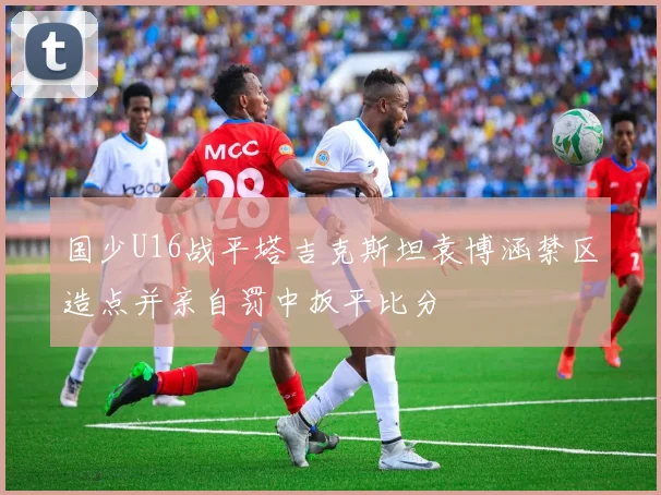 国少U16战平塔吉克斯坦袁博涵禁区造点并亲自罚中扳平比分