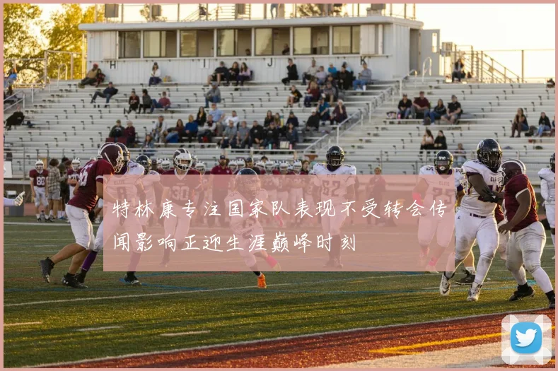 特林康专注国家队表现不受转会传闻影响正迎生涯巅峰时刻