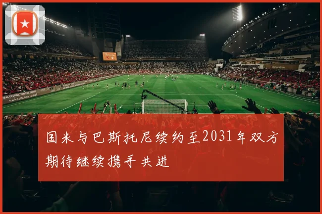 国米与巴斯托尼续约至2031年双方期待继续携手共进
