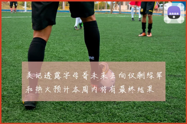 美记透露字母哥未来去向仅剩绿军和热火预计本周内将有最终结果
