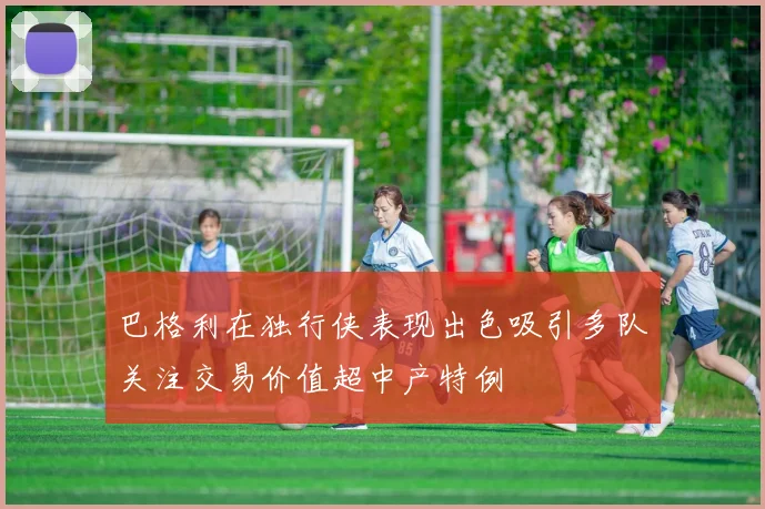 巴格利在独行侠表现出色吸引多队关注交易价值超中产特例