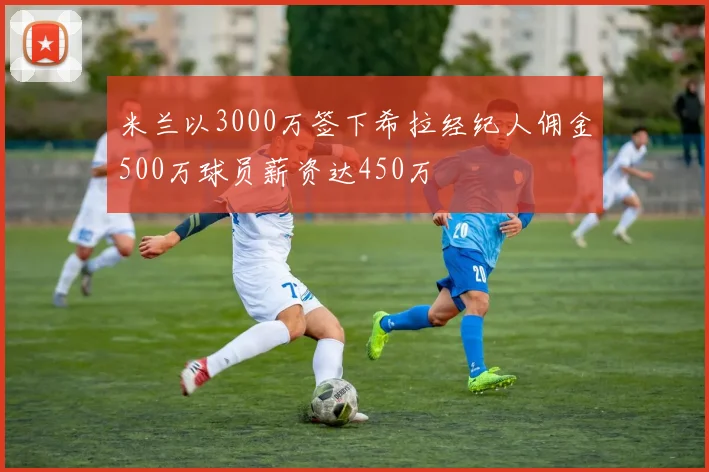 米兰以3000万签下希拉经纪人佣金500万球员薪资达450万