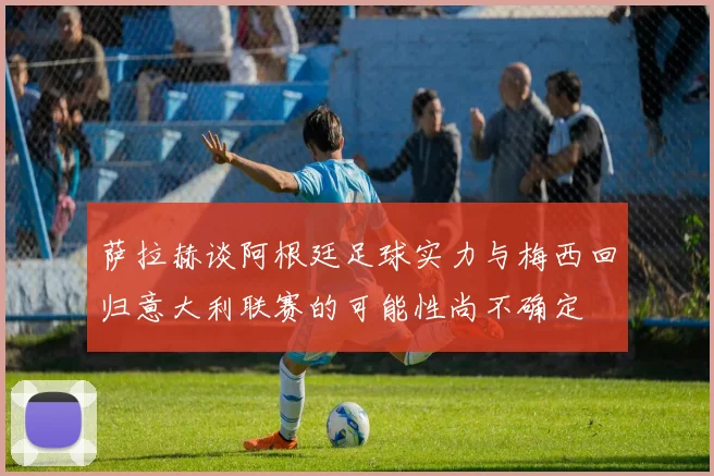 萨拉赫谈阿根廷足球实力与梅西回归意大利联赛的可能性尚不确定