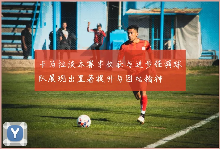 卡马拉谈本赛季收获与进步强调球队展现出显著提升与团结精神
