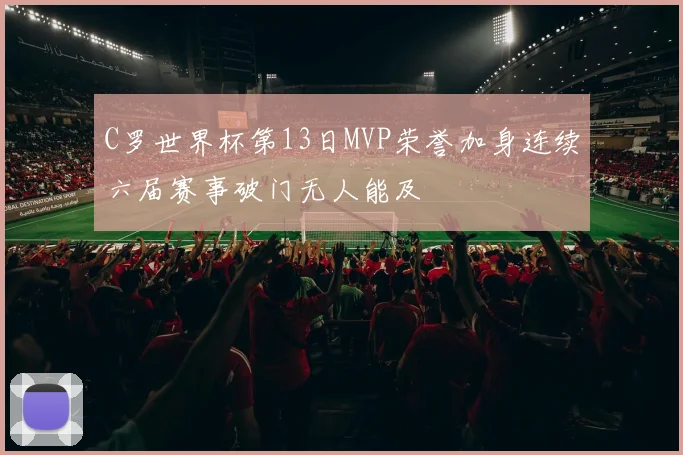 C罗世界杯第13日MVP荣誉加身连续六届赛事破门无人能及