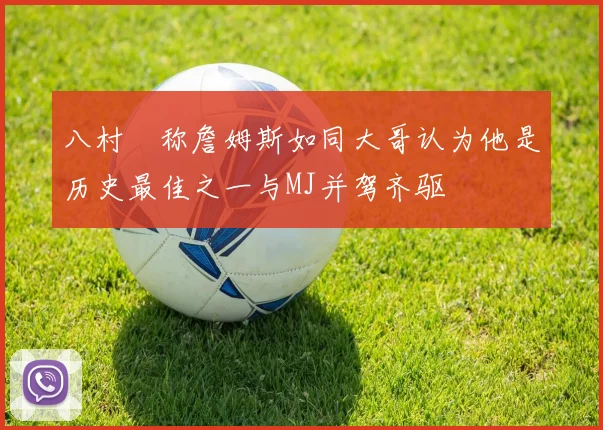八村塁称詹姆斯如同大哥认为他是历史最佳之一与MJ并驾齐驱