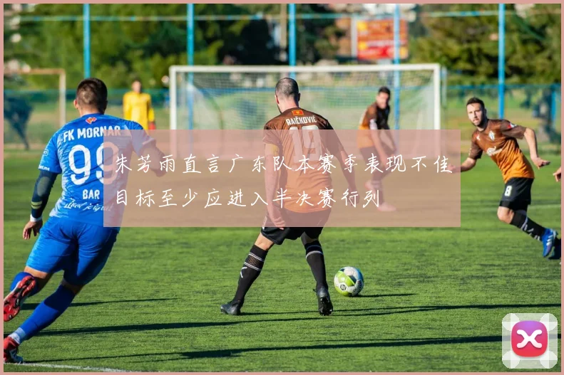 朱芳雨直言广东队本赛季表现不佳目标至少应进入半决赛行列