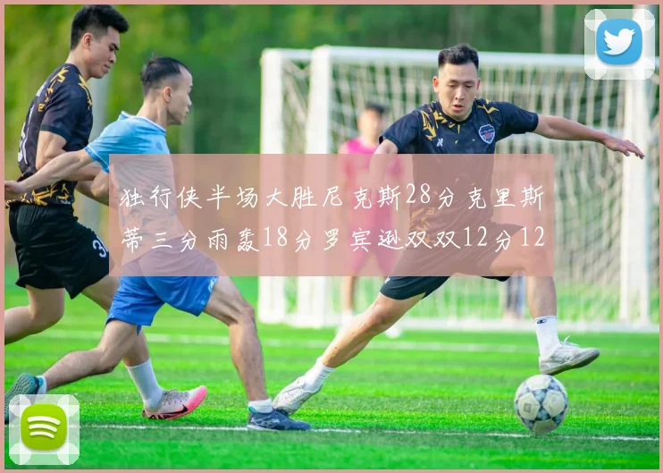 独行侠半场大胜尼克斯28分克里斯蒂三分雨轰18分罗宾逊双双12分12篮板表现出色