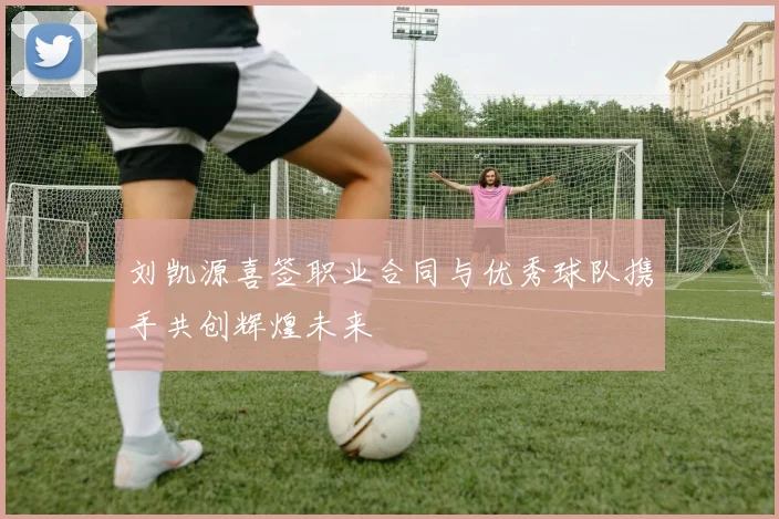 刘凯源喜签职业合同与优秀球队携手共创辉煌未来