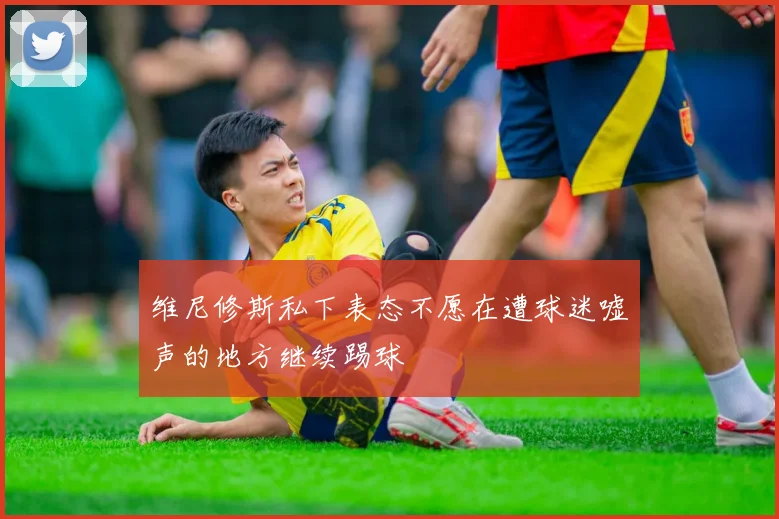 维尼修斯私下表态不愿在遭球迷嘘声的地方继续踢球