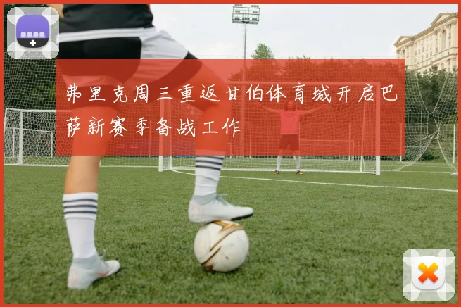 弗里克周三重返甘伯体育城开启巴萨新赛季备战工作